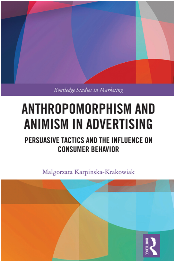 Okładka książki zatytułowanej ‘Anthropomorphism and Animism in Advertising: Persuasive Tactics and the Influence on Consumer Behavior’ autorstwa Małgorzaty Karpińskiej-Krakowiak. Publikacja należy do serii ‘Routledge Studies in Marketing’. Tło okładki tworzą abstrakcyjne, kolorowe kształty geometryczne w odcieniach niebieskiego, fioletowego, czerwonego, pomarańczowego i zielonego. Tytuł książki jest wyeksponowany pogrubioną czcionką, a nazwisko autorki wyróżnione kolorowym tekstem. Obraz sugeruje tematykę związaną z wpływem antropomorfizmu i animizmu w reklamie na zachowania konsumenckie Okładka książki zatytułowanej ‘Anthropomorphism and Animism in Advertising: Persuasive Tactics and the Influence on Consumer Behavior’ autorstwa Małgorzaty Karpińskiej-Krakowiak. Publikacja należy do serii ‘Routledge Studies in Marketing’. Tło okładki tworzą abstrakcyjne, kolorowe kształty geometryczne w odcieniach niebieskiego, fioletowego, czerwonego, pomarańczowego i zielonego. Tytuł książki jest wyeksponowany pogrubioną czcionką, a nazwisko autorki wyróżnione kolorowym tekstem. Obraz sugeruje tematykę związaną z wpływem antropomorfizmu i animizmu w reklamie na zachowania konsumenckie
