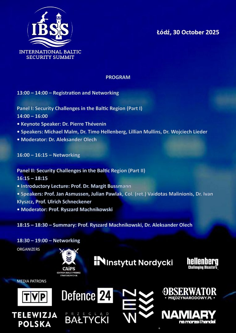 Plakat promujący International Baltic Security Summit (IBSS), zaplanowany na 30 października 2025 roku w Łodzi. Zawiera logo wydarzenia, tytuł, datę oraz szczegółowy program konferencji. W harmonogramie przewidziano dwa panele dyskusyjne dotyczące wyzwań bezpieczeństwa w regionie bałtyckim, z udziałem międzynarodowych ekspertów, naukowców i wojskowych. Wymieniono nazwiska prelegentów, moderatorów oraz godziny sesji i przerw networkingowych. Na dole plakatu umieszczono logotypy instytucji organizujących i wspierających wydarzenie, w tym Uniwersytetu Łódzkiego, CAIPS, Instytutu Nordyckiego, Hellenberg International, Defence24, Marynarki Wojennej RP i Telewizji Polskiej TVP. Plakat promujący International Baltic Security Summit (IBSS), zaplanowany na 30 października 2025 roku w Łodzi. Zawiera logo wydarzenia, tytuł, datę oraz szczegółowy program konferencji. W harmonogramie przewidziano dwa panele dyskusyjne dotyczące wyzwań bezpieczeństwa w regionie bałtyckim, z udziałem międzynarodowych ekspertów, naukowców i wojskowych. Wymieniono nazwiska prelegentów, moderatorów oraz godziny sesji i przerw networkingowych. Na dole plakatu umieszczono logotypy instytucji organizujących i wspierających wydarzenie, w tym Uniwersytetu Łódzkiego, CAIPS, Instytutu Nordyckiego, Hellenberg International, Defence24, Marynarki Wojennej RP i Telewizji Polskiej TVP.