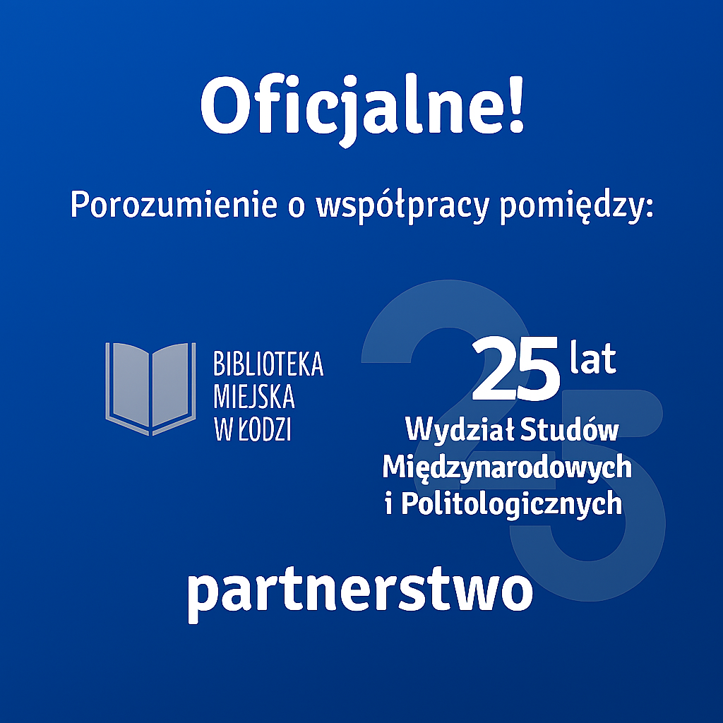 Grafika promująca oficjalne partnerstwo pomiędzy Biblioteką Miejską w Łodzi a Wydziałem Studiów Międzynarodowych i Politologicznych Uniwersytetu Łódzkiego. Na niebieskim tle widnieje napis ‘Oficjalne! Porozumienie o współpracy pomiędzy:’, obok logo Biblioteki Miejskiej w Łodzi z ikoną otwartej książki, pod którą znajduje się nazwa instytucji. Po prawej stronie widnieje logotyp 25-lecia Wydziału, z dużą, półprzezroczystą liczbą ‘25’ i nazwą wydziału. Na dole grafiki znajduje się napis ‘partnerstwo’. Grafika promująca oficjalne partnerstwo pomiędzy Biblioteką Miejską w Łodzi a Wydziałem Studiów Międzynarodowych i Politologicznych Uniwersytetu Łódzkiego. Na niebieskim tle widnieje napis ‘Oficjalne! Porozumienie o współpracy pomiędzy:’, obok logo Biblioteki Miejskiej w Łodzi z ikoną otwartej książki, pod którą znajduje się nazwa instytucji. Po prawej stronie widnieje logotyp 25-lecia Wydziału, z dużą, półprzezroczystą liczbą ‘25’ i nazwą wydziału. Na dole grafiki znajduje się napis ‘partnerstwo’.